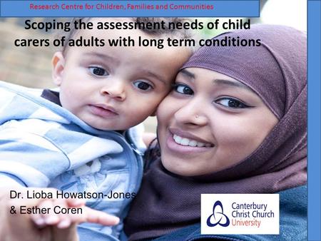 Scoping the assessment needs of child carers of adults with long term conditions Dr. Lioba Howatson-Jones & Esther Coren R Research Centre for Children,