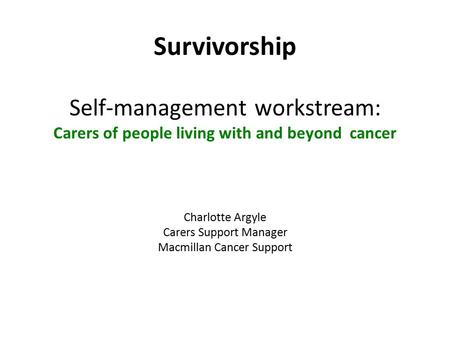 Survivorship Self-management workstream: Carers of people living with and beyond cancer Charlotte Argyle Carers Support Manager Macmillan Cancer Support.