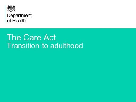 1 The Care Act Transition to adulthood. 2 The Care Bill: reforming care and support Transition from children’s services New provisions to support better.