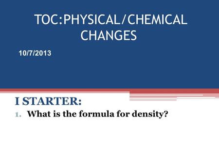 TOC:PHYSICAL/CHEMICAL CHANGES I STARTER: 1.What is the formula for density? 10/7/2013.