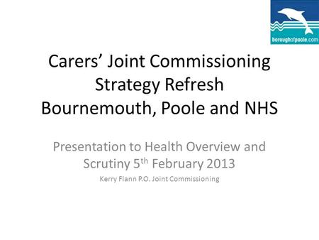 Carers’ Joint Commissioning Strategy Refresh Bournemouth, Poole and NHS Presentation to Health Overview and Scrutiny 5 th February 2013 Kerry Flann P.O.