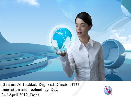 International Telecommunication Union Ebrahim Al Haddad, Regional Director, ITU Innovation and Technology Day, 24 th April 2012, Doha.