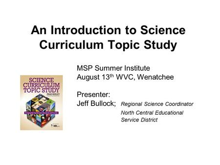 An Introduction to Science Curriculum Topic Study MSP Summer Institute August 13 th WVC, Wenatchee Presenter: Jeff Bullock; Regional Science Coordinator.