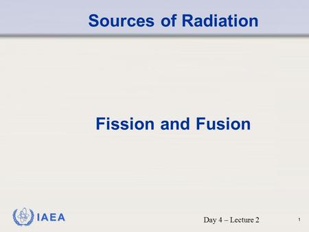 Sources of Radiation Fission and Fusion Day 4 – Lecture 2.
