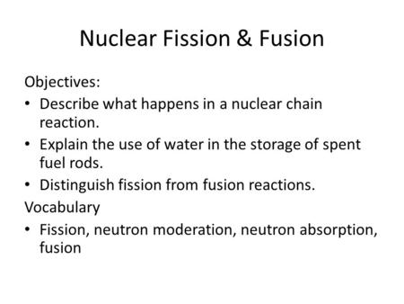 Nuclear Fission & Fusion Objectives: Describe what happens in a nuclear chain reaction. Explain the use of water in the storage of spent fuel rods. Distinguish.
