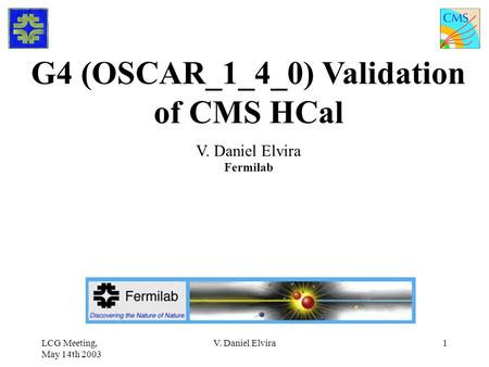 LCG Meeting, May 14th 2003 V. Daniel Elvira1 G4 (OSCAR_1_4_0) Validation of CMS HCal V. Daniel Elvira Fermilab.