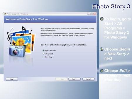 Photo Story 3 To begin, go to Start > All Programs > Photo Story 3 for Windows Choose Begin a New Story > next Choose Edit a Project > next after that.