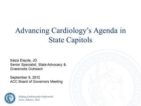 Advancing Cardiology’s Agenda in State Capitols Saiza Elayda, JD Senior Specialist, State Advocacy & Grassroots Outreach September 9, 2012 ACC Board of.