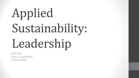 Applied Sustainability: Leadership POLI 319 Class 14 Leadership P. Brian Fisher.