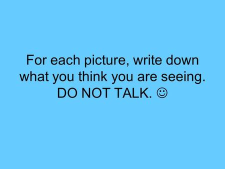 For each picture, write down what you think you are seeing. DO NOT TALK.