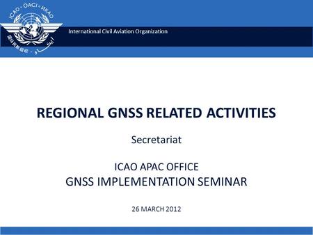 International Civil Aviation Organization REGIONAL GNSS RELATED ACTIVITIES Secretariat ICAO APAC OFFICE GNSS IMPLEMENTATION SEMINAR 26 MARCH 2012.