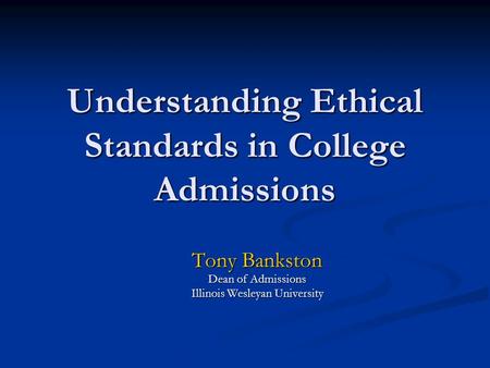 Understanding Ethical Standards in College Admissions Tony Bankston Dean of Admissions Illinois Wesleyan University.