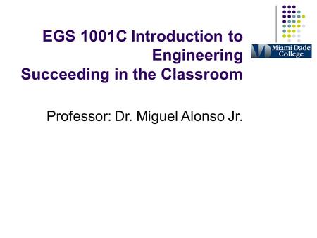 EGS 1001C Introduction to Engineering Succeeding in the Classroom Professor: Dr. Miguel Alonso Jr.