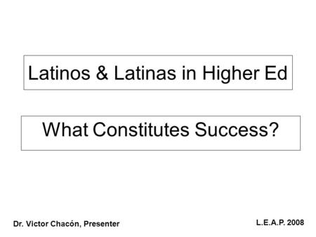 Latinos & Latinas in Higher Ed What Constitutes Success? Dr. Victor Chacón, Presenter L.E.A.P. 2008.