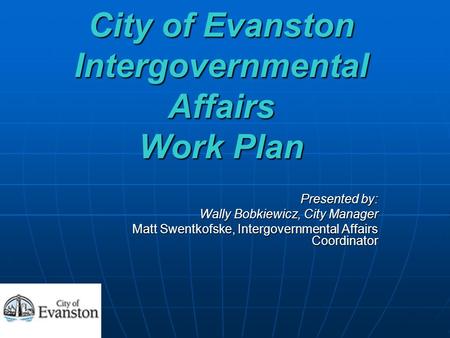 City of Evanston Intergovernmental Affairs Work Plan Presented by: Wally Bobkiewicz, City Manager Matt Swentkofske, Intergovernmental Affairs Coordinator.