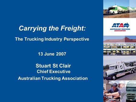 Carrying the Freight: The Trucking Industry Perspective 13 June 2007 Stuart St Clair Chief Executive Australian Trucking Association.