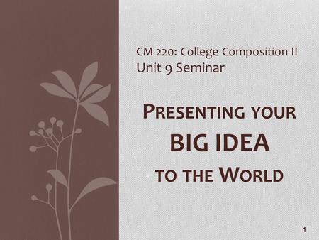 1 CM 220: College Composition II Unit 9 Seminar P RESENTING YOUR BIG IDEA TO THE W ORLD.