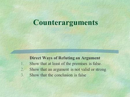 Counterarguments Direct Ways of Refuting an Argument 1.Show that at least of the premises is false. 2.Show that an argument is not valid or strong 3.Show.