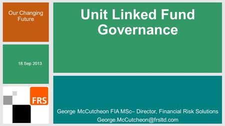 Our Changing Future Unit Linked Fund Governance George McCutcheon FIA MSc– Director, Financial Risk Solutions 18 Sep 2013.