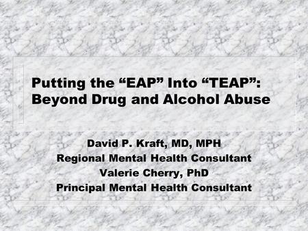 Putting the “EAP” Into “TEAP”: Beyond Drug and Alcohol Abuse David P. Kraft, MD, MPH Regional Mental Health Consultant Valerie Cherry, PhD Principal Mental.