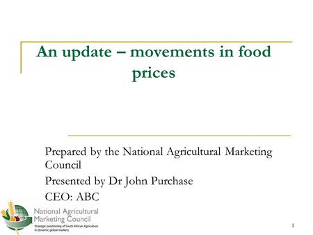 1 1 An update – movements in food prices Prepared by the National Agricultural Marketing Council Presented by Dr John Purchase CEO: ABC.