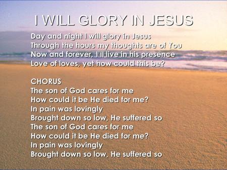 I WILL GLORY IN JESUS Day and night I will glory in Jesus Through the hours my thoughts are of You Now and forever, I’ll live in his presence Love of loves,