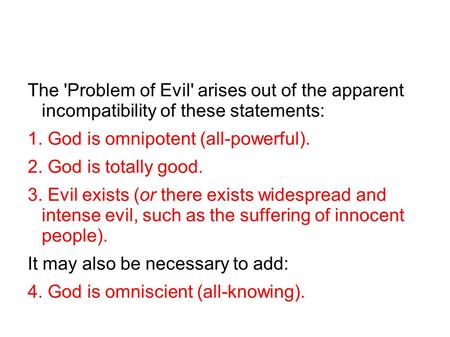 The 'Problem of Evil' arises out of the apparent incompatibility of these statements: 1. God is omnipotent (all-powerful). 2. God is totally good. 3. Evil.