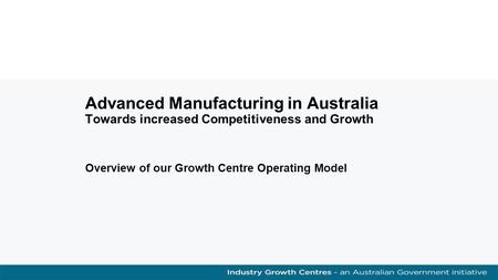 Advanced Manufacturing in Australia Towards increased Competitiveness and Growth Overview of our Growth Centre Operating Model.