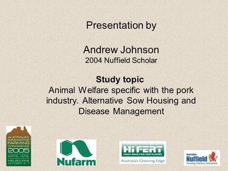 Presentation by Andrew Johnson 2004 Nuffield Scholar Study topic Animal Welfare specific with the pork industry. Alternative Sow Housing and Disease Management.