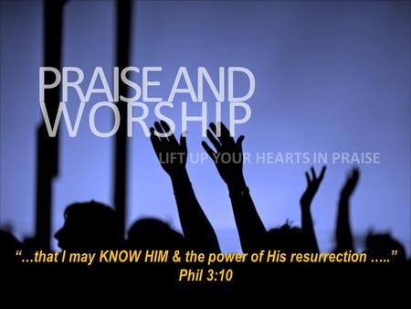 WORSHIP PRAISE AND LIFT UP YOUR HEARTS IN PRAISE “…that I may KNOW HIM & the power of His resurrection …..” Phil 3:10.