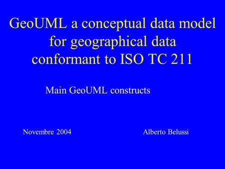 GeoUML a conceptual data model for geographical data conformant to ISO TC 211 Main GeoUML constructs Alberto BelussiNovembre 2004.
