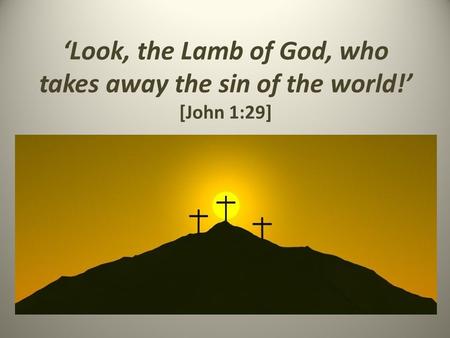 ‘Look, the Lamb of God, who takes away the sin of the world!’ [John 1:29]