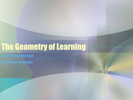 The Geometry of Learning Unit Presentation By Dawn Brander.