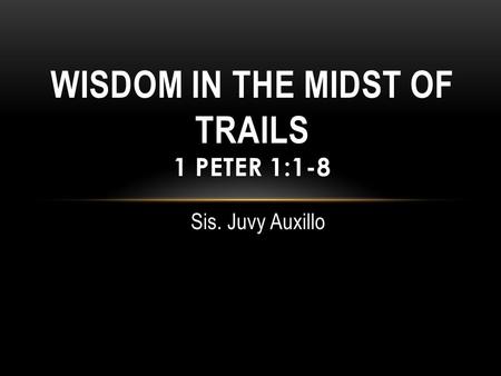 Sis. Juvy Auxillo WISDOM IN THE MIDST OF TRAILS 1 PETER 1:1-8.