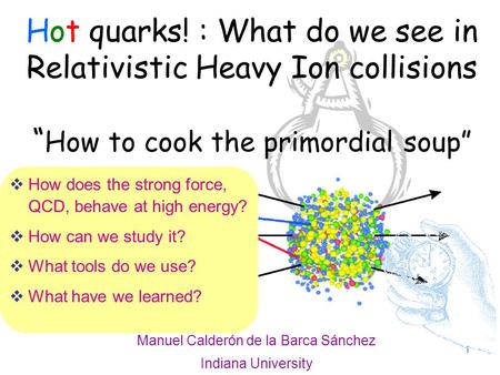 1 Hot quarks! : What do we see in Relativistic Heavy Ion collisions “ How to cook the primordial soup” Manuel Calderón de la Barca Sánchez Indiana University.