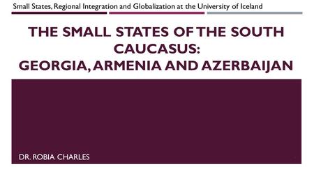 The Small States of the South Caucasus: Georgia, Armenia and Azerbaijan Small States, Regional Integration and Globalization at the University of Iceland.