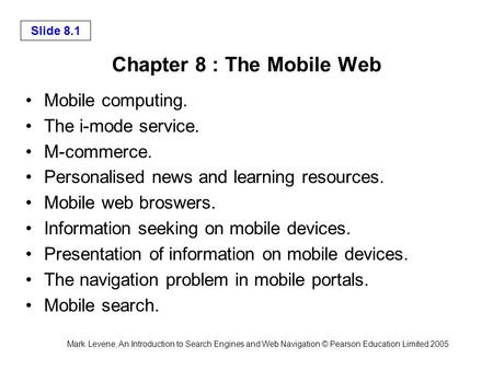 Mark Levene, An Introduction to Search Engines and Web Navigation © Pearson Education Limited 2005 Slide 8.1 Chapter 8 : The Mobile Web Mobile computing.