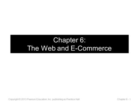 Chapter 6: The Web and E-Commerce Copyright © 2013 Pearson Education, Inc. publishing as Prentice Hall Chapter 6 - 1.