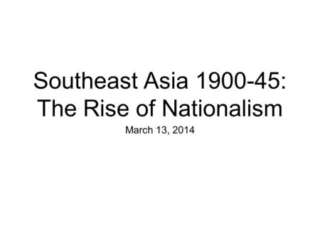Southeast Asia 1900-45: The Rise of Nationalism March 13, 2014.