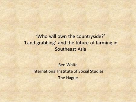 ‘Who will own the countryside?’ ‘Land grabbing’ and the future of farming in Southeast Asia Ben White International Institute of Social Studies The Hague.