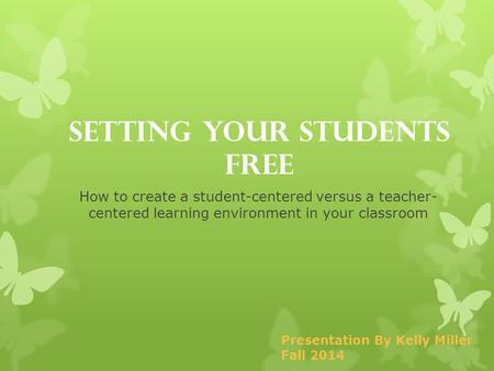 Setting Your Students Free How to create a student-centered versus a teacher- centered learning environment in your classroom Presentation By Kelly Miller.