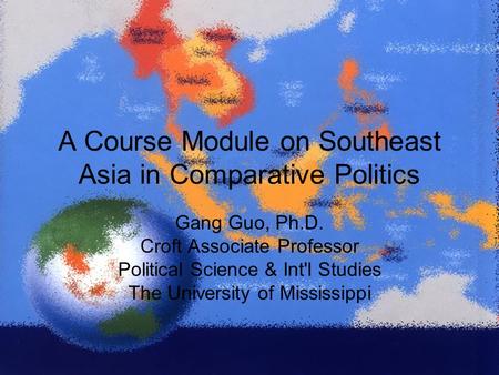 A Course Module on Southeast Asia in Comparative Politics Gang Guo, Ph.D. Croft Associate Professor Political Science & Int'l Studies The University of.