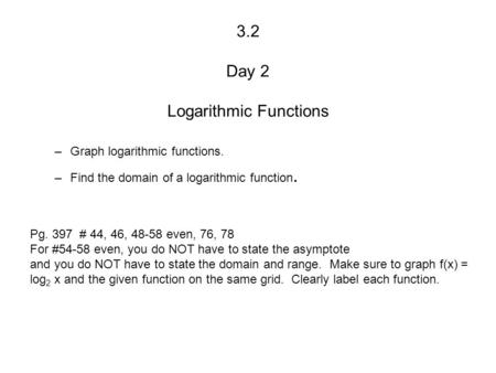 3.2 Day 2 Logarithmic Functions –Graph logarithmic functions. –Find the domain of a logarithmic function. Pg. 397 # 44, 46, 48-58 even, 76, 78 For #54-58.