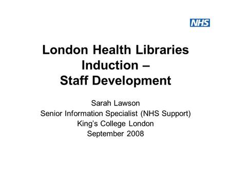 London Health Libraries Induction – Staff Development Sarah Lawson Senior Information Specialist (NHS Support) King’s College London September 2008.