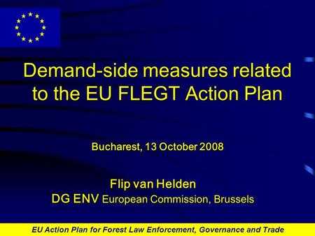 EU Action Plan for Forest Law Enforcement, Governance and Trade Demand-side measures related to the EU FLEGT Action Plan Bucharest, 13 October 2008 Flip.