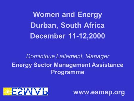 Women and Energy Durban, South Africa December 11-12,2000 Dominique Lallement, Manager Energy Sector Management Assistance Programme www.esmap.org.