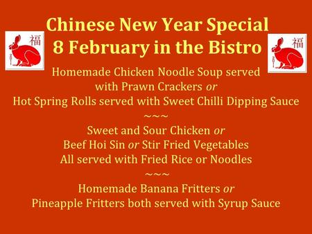 Chinese New Year Special 8 February in the Bistro Homemade Chicken Noodle Soup served with Prawn Crackers or Hot Spring Rolls served with Sweet Chilli.