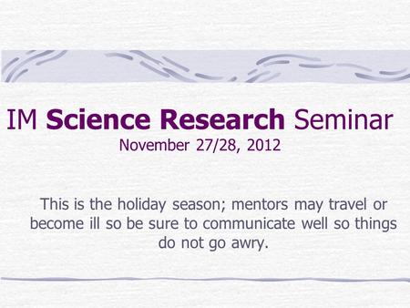 IM Science Research Seminar November 27/28, 2012 This is the holiday season; mentors may travel or become ill so be sure to communicate well so things.