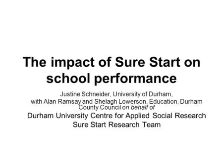 The impact of Sure Start on school performance Justine Schneider, University of Durham, with Alan Ramsay and Shelagh Lowerson, Education, Durham County.