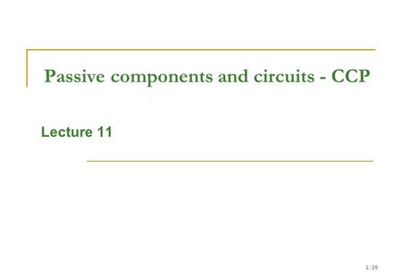 1/39 Passive components and circuits - CCP Lecture 11.